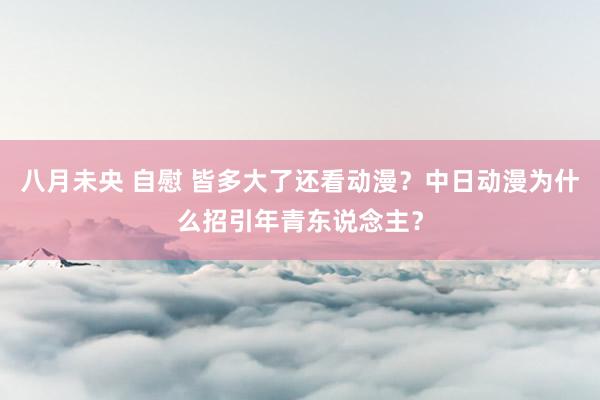 八月未央 自慰 皆多大了还看动漫？中日动漫为什么招引年青东说念主？