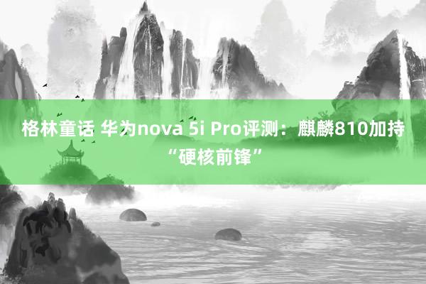 格林童话 华为nova 5i Pro评测：麒麟810加持“硬核前锋”
