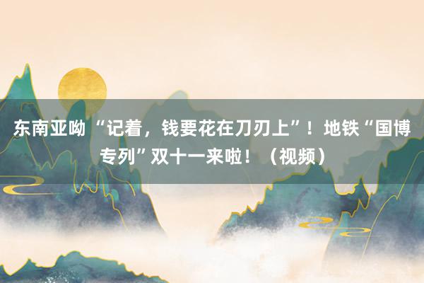 东南亚呦 “记着，钱要花在刀刃上”！地铁“国博专列”双十一来啦！（视频）