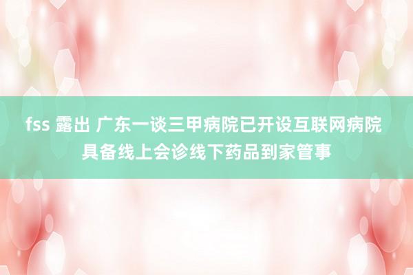fss 露出 广东一谈三甲病院已开设互联网病院 具备线上会诊线下药品到家管事