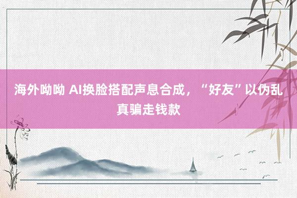 海外呦呦 AI换脸搭配声息合成，“好友”以伪乱真骗走钱款