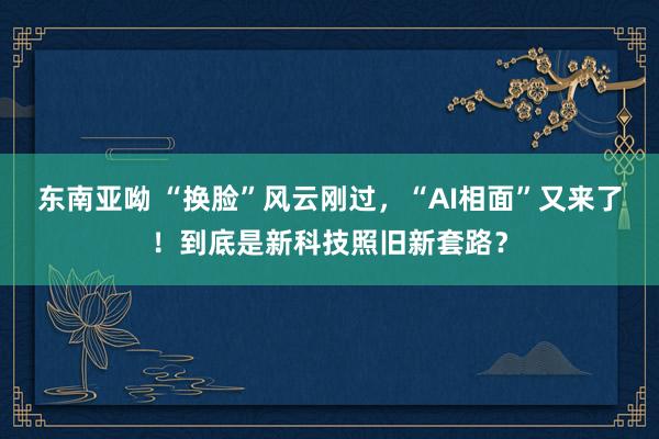 东南亚呦 “换脸”风云刚过，“AI相面”又来了！到底是新科技照旧新套路？