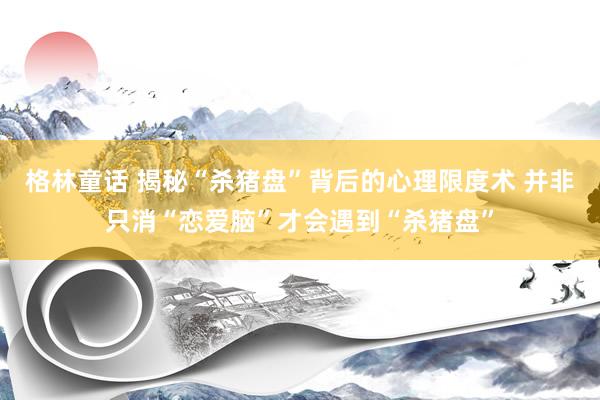 格林童话 揭秘“杀猪盘”背后的心理限度术 并非只消“恋爱脑”才会遇到“杀猪盘”