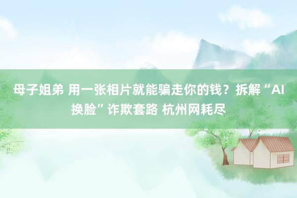 母子姐弟 用一张相片就能骗走你的钱？拆解“AI换脸”诈欺套路 杭州网耗尽