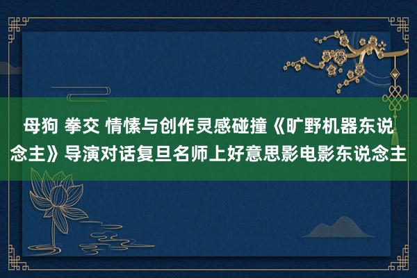 母狗 拳交 情愫与创作灵感碰撞《旷野机器东说念主》导演对话复旦名师上好意思影电影东说念主