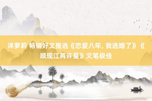 洋萝莉 畅销好文推选《恋爱八年， 我逃婚了》《顾现江苒许蔓》文笔极佳