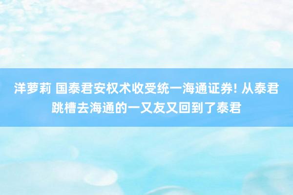 洋萝莉 国泰君安权术收受统一海通证券! 从泰君跳槽去海通的一又友又回到了泰君