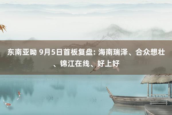 东南亚呦 9月5日首板复盘: 海南瑞泽、合众想壮、锦江在线、好上好