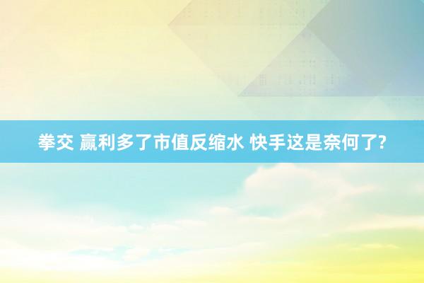 拳交 赢利多了市值反缩水 快手这是奈何了?