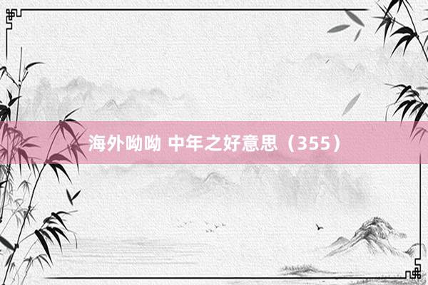 海外呦呦 中年之好意思（355）