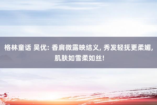 格林童话 吴优: 香肩微露映结义， 秀发轻抚更柔媚， 肌肤如雪柔如丝!