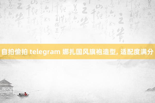自拍偷拍 telegram 娜扎国风旗袍造型， 适配度满分