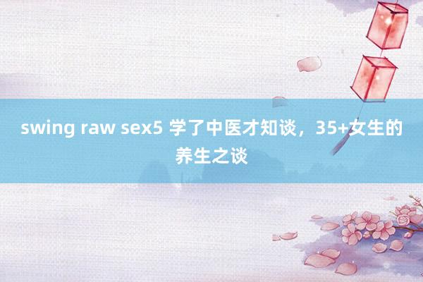 swing raw sex5 学了中医才知谈,35+女生的养生之谈