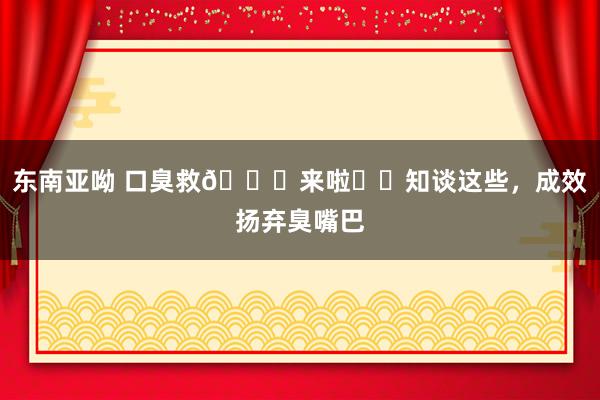 东南亚呦 口臭救🌟来啦❗️知谈这些,成效扬弃臭嘴巴