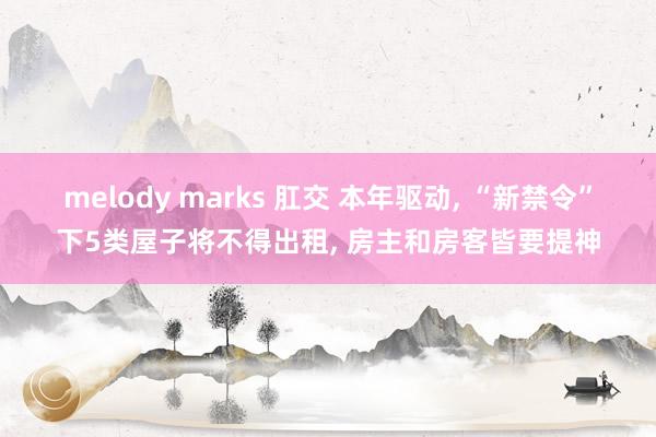 melody marks 肛交 本年驱动， “新禁令”下5类屋子将不得出租， 房主和房客皆要提神