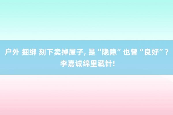 户外 捆绑 刻下卖掉屋子， 是“隐隐”也曾“良好”? 李嘉诚绵里藏针!
