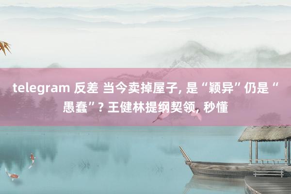 telegram 反差 当今卖掉屋子， 是“颖异”仍是“愚蠢”? 王健林提纲契领， 秒懂