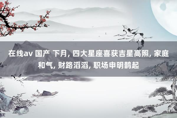 在线av 国产 下月， 四大星座喜获吉星高照， 家庭和气， 财路滔滔， 职场申明鹊起