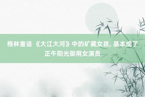 格林童话 《大江大河》中的矿藏女孩， 基本成了正午阳光御用女演员