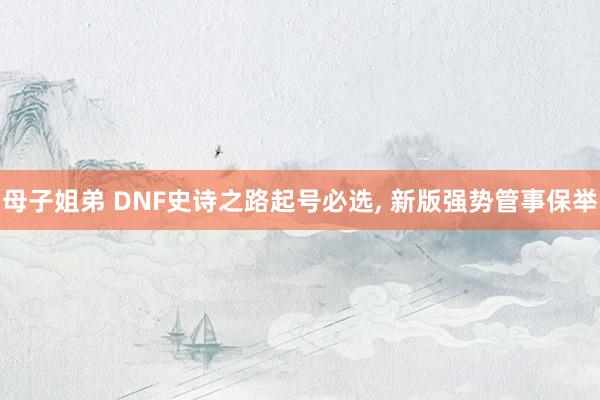 母子姐弟 DNF史诗之路起号必选， 新版强势管事保举