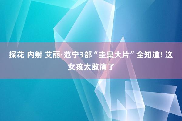 探花 内射 艾丽·范宁3部“圭臬大片”全知道! 这女孩太敢演了