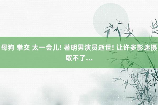 母狗 拳交 太一会儿! 著明男演员逝世! 让许多影迷摄取不了...
