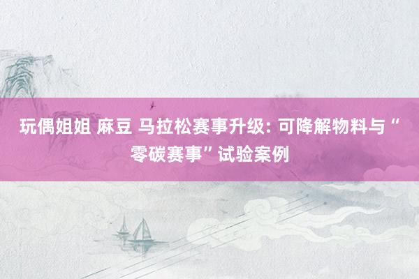 玩偶姐姐 麻豆 马拉松赛事升级: 可降解物料与“零碳赛事”试验案例