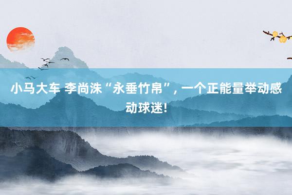 小马大车 李尚洙“永垂竹帛”， 一个正能量举动感动球迷!