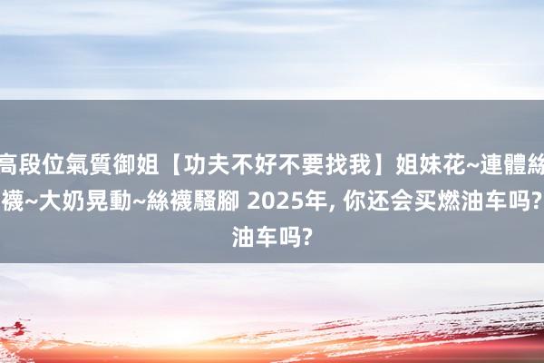 高段位氣質御姐【功夫不好不要找我】姐妹花~連體絲襪~大奶晃動~絲襪騷腳 2025年， 你还会买燃油车吗?