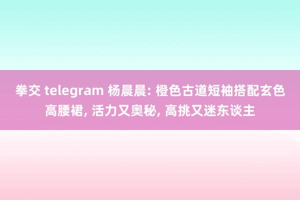 拳交 telegram 杨晨晨: 橙色古道短袖搭配玄色高腰裙， 活力又奥秘， 高挑又迷东谈主