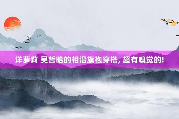 洋萝莉 吴哲晗的相沿旗袍穿搭， 超有嗅觉的!