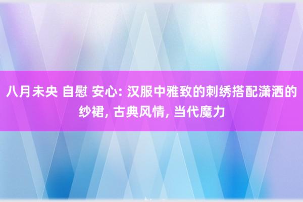 八月未央 自慰 安心: 汉服中雅致的刺绣搭配潇洒的纱裙， 古典风情， 当代魔力