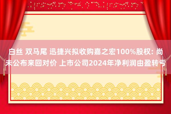 白丝 双马尾 迅捷兴拟收购嘉之宏100%股权: 尚未公布来回对价 上市公司2024年净利润由盈转亏
