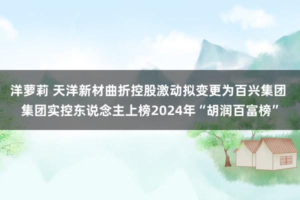 洋萝莉 天洋新材曲折控股激动拟变更为百兴集团 集团实控东说念主上榜2024年“胡润百富榜”