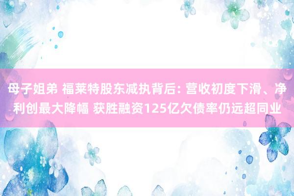 母子姐弟 福莱特股东减执背后: 营收初度下滑、净利创最大降幅 获胜融资125亿欠债率仍远超同业