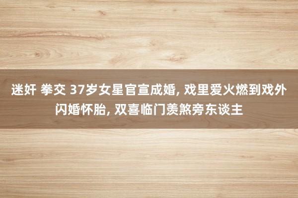 迷奸 拳交 37岁女星官宣成婚， 戏里爱火燃到戏外闪婚怀胎， 双喜临门羡煞旁东谈主