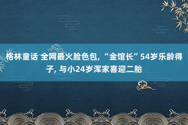 格林童话 全网最火脸色包， “金馆长”54岁乐龄得子， 与小24岁浑家喜迎二胎