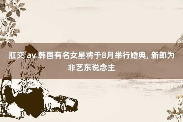 肛交 av 韩国有名女星将于8月举行婚典， 新郎为非艺东说念主