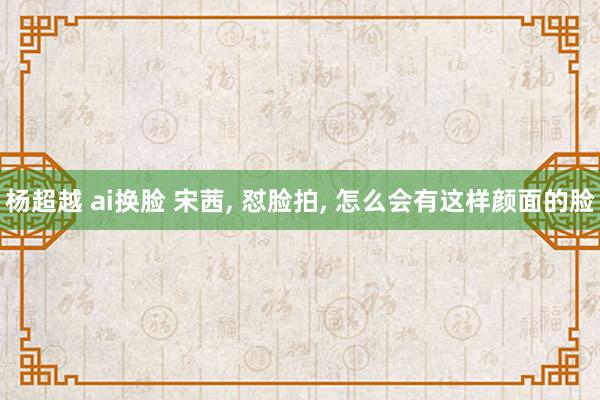 杨超越 ai换脸 宋茜， 怼脸拍， 怎么会有这样颜面的脸