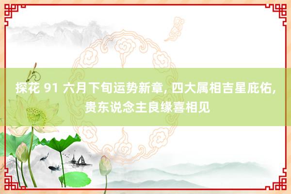 探花 91 六月下旬运势新章， 四大属相吉星庇佑， 贵东说念主良缘喜相见