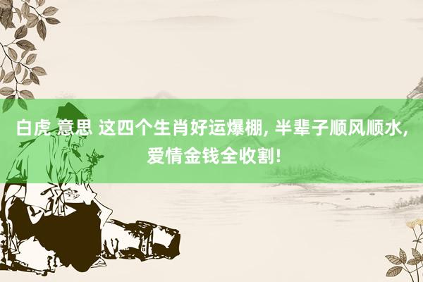 白虎 意思 这四个生肖好运爆棚， 半辈子顺风顺水， 爱情金钱全收割!