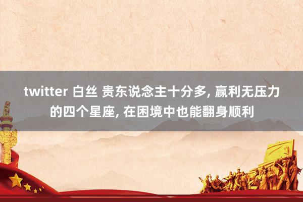 twitter 白丝 贵东说念主十分多， 赢利无压力的四个星座， 在困境中也能翻身顺利