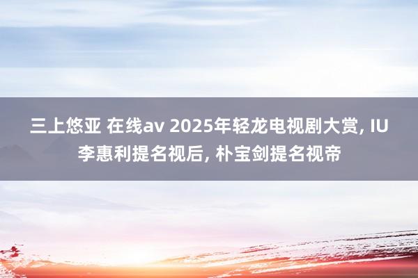 三上悠亚 在线av 2025年轻龙电视剧大赏， IU李惠利提名视后， 朴宝剑提名视帝