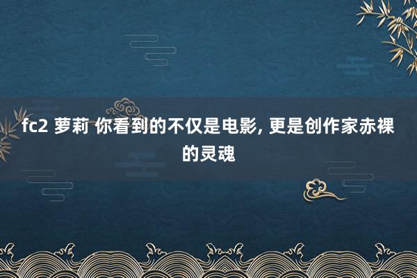 fc2 萝莉 你看到的不仅是电影， 更是创作家赤裸的灵魂