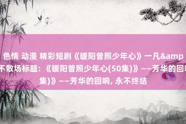 色情 动漫 精彩短剧《暖阳曾照少年心》一凡&金姗， 芳华不散场标题: 《暖阳曾照少年心(50集)》——芳华的回响， 永不终结