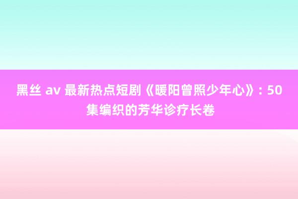 黑丝 av 最新热点短剧《暖阳曾照少年心》: 50 集编织的芳华诊疗长卷